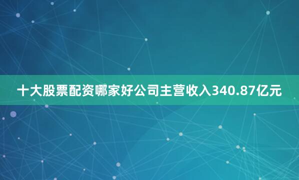 十大股票配资哪家好公司主营收入340.87亿元