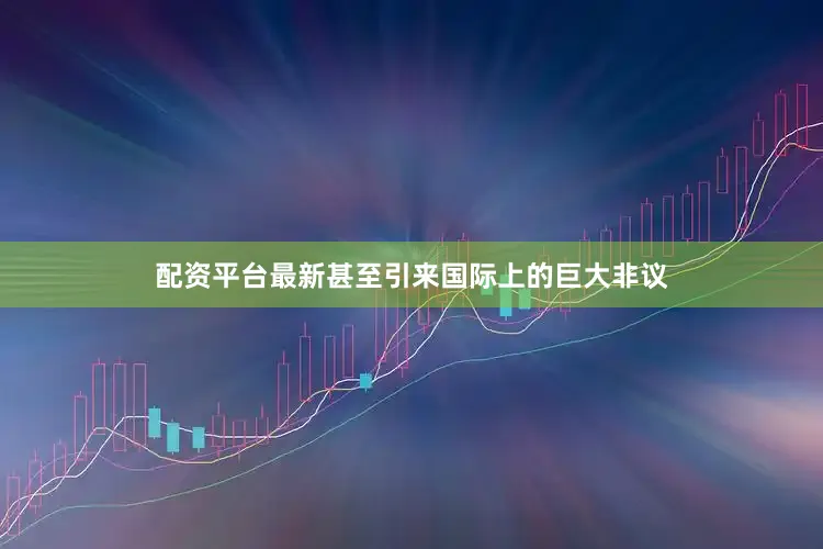 配资平台最新甚至引来国际上的巨大非议