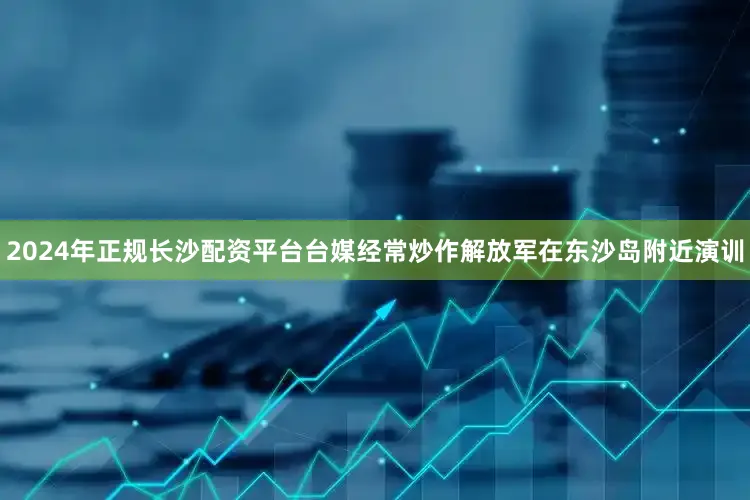 2024年正规长沙配资平台台媒经常炒作解放军在东沙岛附近演训