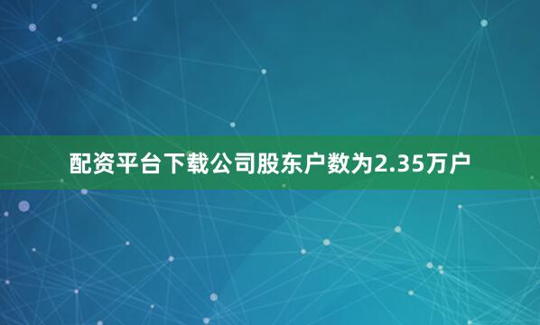配资平台下载公司股东户数为2.35万户