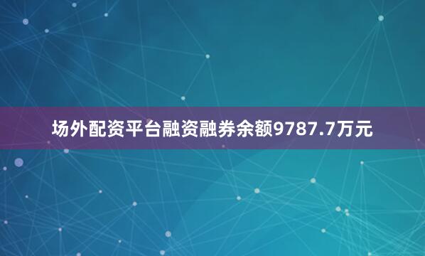 场外配资平台融资融券余额9787.7万元
