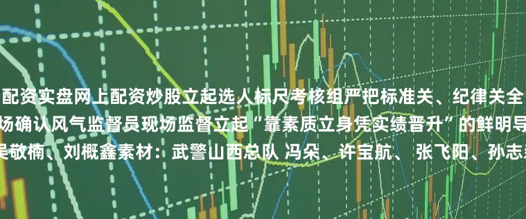 配资实盘网上配资炒股立起选人标尺考核组严把标准关、纪律关全程录像、电子监考现场亮分、当场确认风气监督员现场监督立起“靠素质立身凭实绩晋升”的鲜明导向为战育人向战选才策划：吴敬楠、刘概鑫素材：武警山西总队 冯朵、许宝航、 张飞阳、孙志森；武警内蒙古总队 王爽、杨景援、姬长江；武警上海总队 刘昊、王宇航；武警江苏总队 段靖雍、杨春周；武警安徽总队 马杰斌；武警广东总队 李祺诺；武警海南总队 袁琳松、黄